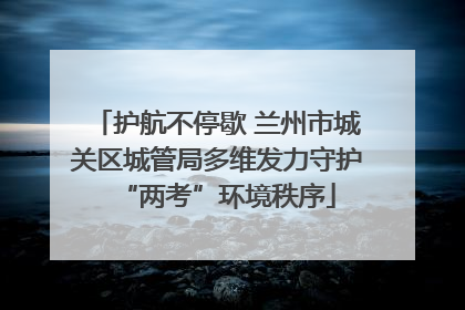 护航不停歇 兰州市城关区城管局多维发力守护“两考”环境秩序