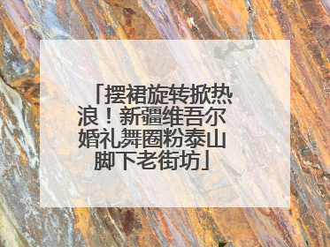 摆裙旋转掀热浪！新疆维吾尔婚礼舞圈粉泰山脚下老街坊