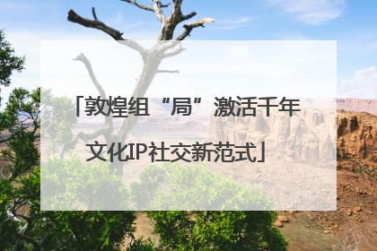 敦煌组“局”激活千年文化IP社交新范式