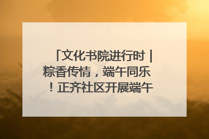 文化书院进行时｜粽香传情，端午同乐！正齐社区开展端午包粽子大赛