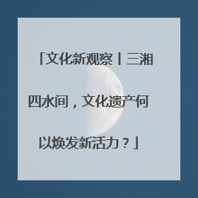 文化新观察丨三湘四水间，文化遗产何以焕发新活力？