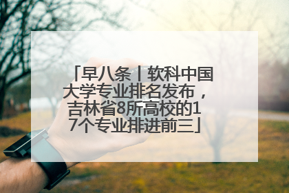 早八条丨软科中国大学专业排名发布，吉林省8所高校的17个专业排进前三