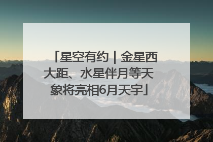 星空有约｜金星西大距、水星伴月等天象将亮相6月天宇