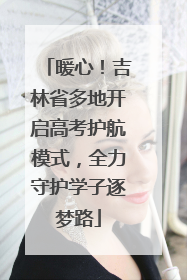 暖心！吉林省多地开启高考护航模式，全力守护学子逐梦路