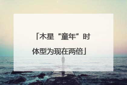 木星“童年”时体型为现在两倍