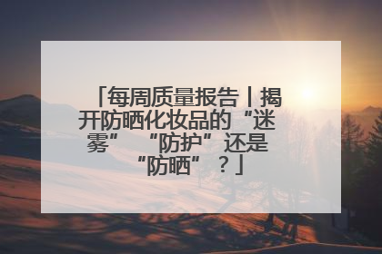每周质量报告丨揭开防晒化妆品的“迷雾” “防护”还是“防晒”？
