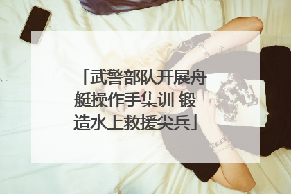 武警部队开展舟艇操作手集训 锻造水上救援尖兵