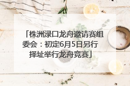 株洲渌口龙舟邀请赛组委会：初定6月5日另行择址举行龙舟竞赛