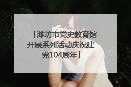 潍坊市党史教育馆开展系列活动庆祝建党104周年