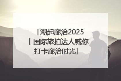 潮起廊洽2025丨国际旅拍达人喊你打卡廊洽时光