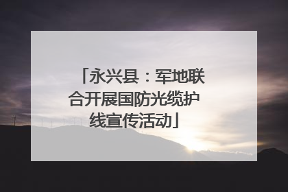 永兴县：军地联合开展国防光缆护线宣传活动