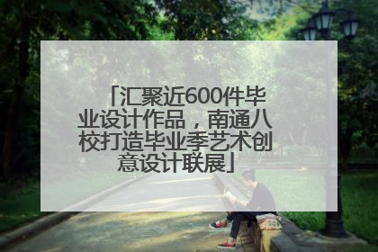 汇聚近600件毕业设计作品，南通八校打造毕业季艺术创意设计联展
