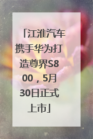 江淮汽车携手华为打造尊界S800，5月30日正式上市