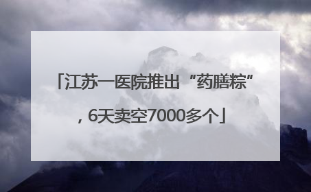 江苏一医院推出“药膳粽”，6天卖空7000多个