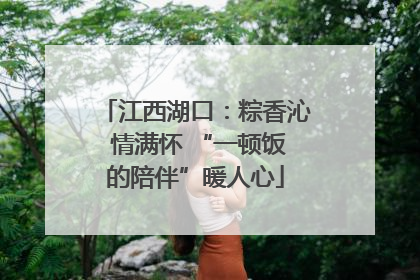 江西湖口：粽香沁 情满怀 “一顿饭的陪伴”暖人心