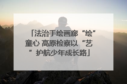 法治手绘画廊“绘”童心 高原检察以“艺”护航少年成长路