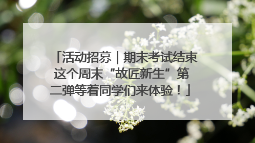 活动招募｜期末考试结束 这个周末“故匠新生”第二弹等着同学们来体验！