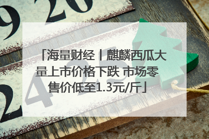 海量财经丨麒麟西瓜大量上市价格下跌 市场零售价低至1.3元/斤