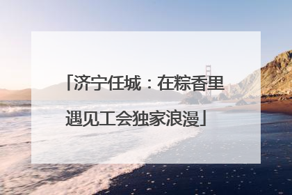 济宁任城：在粽香里遇见工会独家浪漫