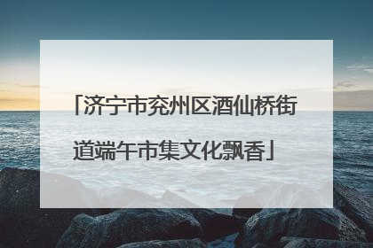 济宁市兖州区酒仙桥街道端午市集文化飘香