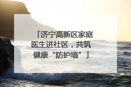 济宁高新区家庭医生进社区，共筑健康“防护墙”