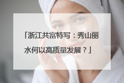 浙江共富特写：秀山丽水何以高质量发展？