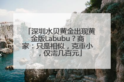 深圳水贝黄金出现黄金版Labubu？商家：只是相似，克重小，仅需几百元