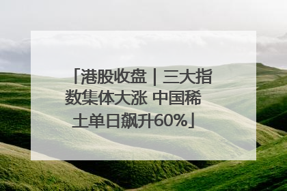 港股收盘｜三大指数集体大涨 中国稀土单日飙升60%