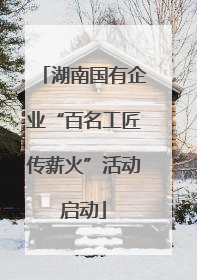 湖南国有企业“百名工匠传薪火”活动启动