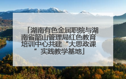 湖南有色金属职院与湖南省韶山管理局红色教育培训中心共建“大思政课”实践教学基地