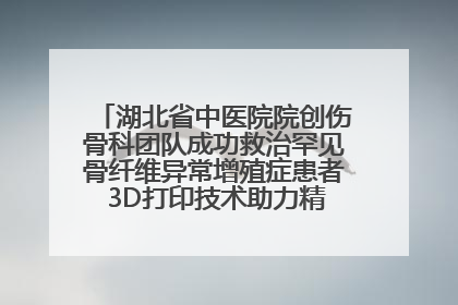 湖北省中医院院创伤骨科团队成功救治罕见骨纤维异常增殖症患者 3D打印技术助力精准矫形手术