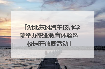 湖北东风汽车技师学院举办职业教育体验暨校园开放周活动