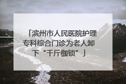 滨州市人民医院护理专科综合门诊为老人卸下“千斤枷锁”