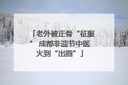 老外被正骨“征服” 成都非遗节中医火到“出圈”