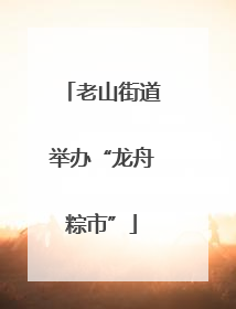 老山街道举办“龙舟粽市”
