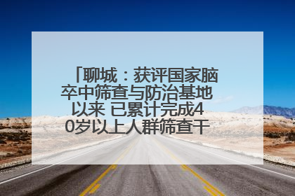 聊城：获评国家脑卒中筛查与防治基地以来 已累计完成40岁以上人群筛查干预40余万人次
