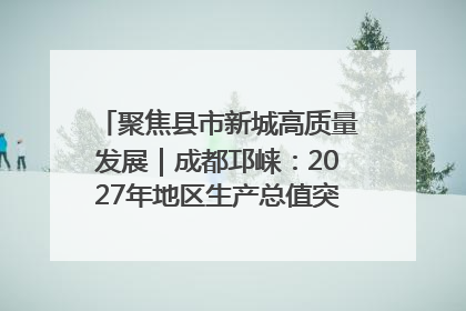 聚焦县市新城高质量发展｜成都邛崃：2027年地区生产总值突破550亿元、建成五百亿级园区