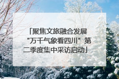 聚焦文旅融合发展 “万千气象看四川”第二季度集中采访启动