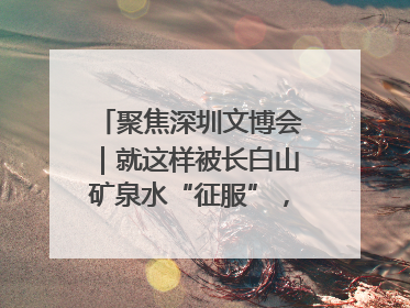 聚焦深圳文博会｜就这样被长白山矿泉水“征服”，订单纷至沓来