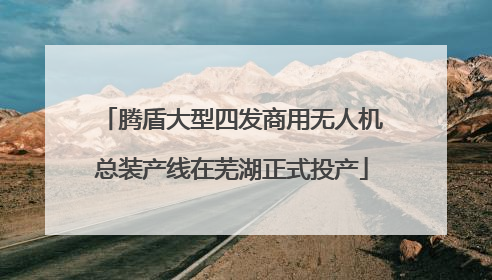 腾盾大型四发商用无人机总装产线在芜湖正式投产
