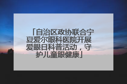自治区政协联合宁夏爱尔眼科医院开展爱眼日科普活动，守护儿童眼健康