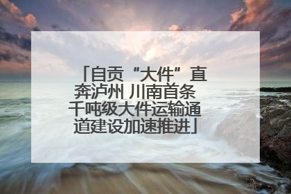 自贡“大件”直奔泸州 川南首条千吨级大件运输通道建设加速推进