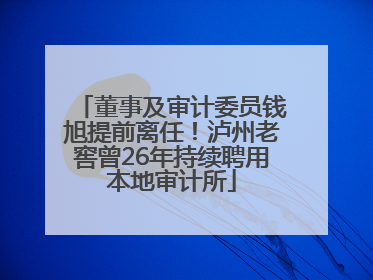 董事及审计委员钱旭提前离任！泸州老窖曾26年持续聘用本地审计所