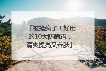 被抢疯了！好用的10大防晒霜，清爽提亮又养肤