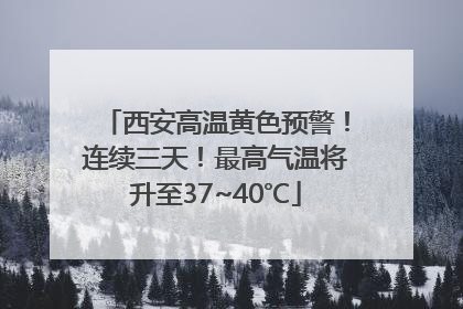 西安高温黄色预警！连续三天！最高气温将升至37~40℃