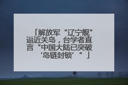 解放军“辽宁舰”逼近关岛，台学者直言“中国大陆已突破‘岛链封锁’”