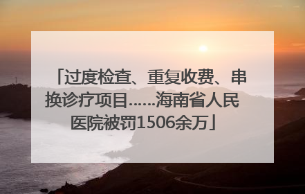 过度检查、重复收费、串换诊疗项目……海南省人民医院被罚1506余万