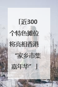 近300个特色摊位将亮相香港“家乡市集嘉年华”