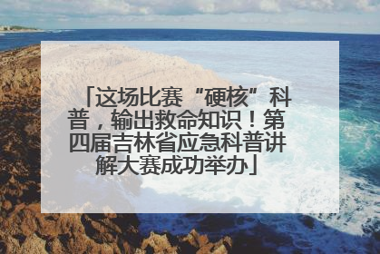 这场比赛“硬核”科普，输出救命知识！第四届吉林省应急科普讲解大赛成功举办