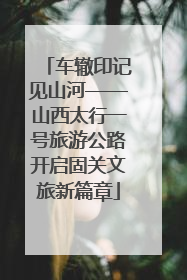 车辙印记见山河——山西太行一号旅游公路开启固关文旅新篇章
